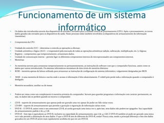 Funcionamento de um sistema
informático



Os dados são introduzidos através dos dispositivos de entrada e enviados para a unidade central de processamento (CPU). Após o processamento, os novos
dados gerados são enviados para os dispositivos de saída. Neste processo estão também envolvidos os dispositivos de armazenamento de informação
(memórias).



Componentes da CPU:



Unidade de controlo (UC) – determina e controla as operações a efectuar;
Unidade aritmética e lógica (ALU) – é responsável pela execução de todas as operações aritméticas (adição, subtracção, multiplicação, etc.) e lógicas;
Registos – componentes, que temporariamente, armazenam dados;
Unidade de comunicação interna – permite ligar os diferentes componentes internos do microprocessador aos componentes externos.
Memórias:








As memórias servem para armazenar temporariamente ou permanentemente, as instruções do software com que o computador funciona, assim como os
dados que vamos introduzindo. Os sistemas informáticos necessitam de dois níveis de memória distintos:
ROM – memória apenas de leitura utilizada para armazenar as instruções de configuração do sistema informático, vulgarmente designadas por BIOS



RAM – é uma memória de leitura e escrita onde o acesso à informação é feito aleatoriamente. É volátil pois perde toda a informação quando o computador é
desligado.



Memória secundária, auxiliar ou de massa



Podem ser vistas como um complemento à memória primária do computador. Servem para guardar programas e informação com carácter permanente, ou
seja, os dados não se perdem quando se encerra o computador.



CD-R – suporte de armazenamento que apenas pode ser gravado uma vez apesar de poder ser lido várias vezes.
CD-RW – suporte de armazenamento que permite a gravação e regravação de informação várias vezes.
DVD-R – O DVD-R, assim como o seu antecessor CD-R, só aceita gravação uma única vez e, após isso, seus dados não podem ser apagados. Sua capacidade
de armazenamento padrão é de 4,7 GB.
DVD+R – Este tipo é equivalente ao DVD-R, inclusive na capacidade de armazenamento, que é de 4,7 GB. O DVD+R também só pode ser gravado uma única
vez e não permite a eliminação de seus dados. O que o DVD-R tem de diferente do DVD+R, então? Pouca coisa, sendo a principal diferença o fato dos dados
gravados em um DVD+R serem mais rapidamente acedidos do que em um DVD-R.





 
