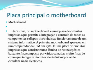 Placa principal o motherboard
 Motherboard



Placa-mãe, ou motherboard, é uma placa de circuitos
impressos que permite a integração e controlo de todos os
componentes e dispositivos vitais ao funcionamento de um
sistema informático. A primeira motherboard apareceu em
um computador da IBM em 1982. É uma placa de circuitos
impressos que consiste numa lâmina de resina epóxica
bastante fina composta por várias camadas muito finas de
cobre que integram circuitos electrónicos por onde
circulam sinais eléctricos.

 