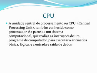 CPU
 A unidade central de processamento ou CPU (Central

Processing Unit), também conhecido como
processador, é a parte de um sistema
computacional, que realiza as instruções de um
programa de computador, para executar a aritmética
básica, lógica, e a entrada e saída de dados

 