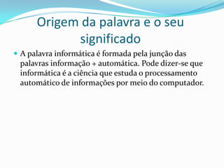 Origem da palavra e o seu
significado
 A palavra informática é formada pela junção das

palavras informação + automática. Pode dizer-se que
informática é a ciência que estuda o processamento
automático de informações por meio do computador.

 