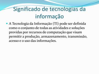Significado de tecnologias da
informação
 A Tecnologia da Informação (TI) pode ser definida

como o conjunto de todas as atividades e soluções
providas por recursos de computação que visam
permitir a produção, armazenamento, transmissão,
acesso e o uso das informações.

 
