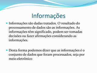 Informações
 Informações são dadas tratados. O resultado do

processamento de dados são as informações. As
informações têm significado, podem ser tomadas
decisões ou fazer afirmações considerando as
informações.
 Desta forma podemos dizer que as informações é o

conjunto de dados que foram processados, seja por
meio eletrônico

 