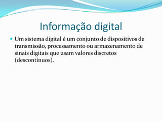 Informação digital
 Um sistema digital é um conjunto de dispositivos de

transmissão, processamento ou armazenamento de
sinais digitais que usam valores discretos
(descontínuos).

 