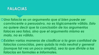 FALACIAS
Una falacia es un argumento que si bien puede ser
convincente o persuasivo, no es lógicamente válido. Esto
no quiere decir que la conclusión de los argumentos
falaces sea falsa, sino que el argumento mismo es
malo, no es válido.
Existen varias maneras de clasificar a la gran cantidad de
falacias conocidas, pero quizás la más neutral y general
(aunque tal vez un poco amplia), sea la que divide a las
falacias en formales e informales.

 