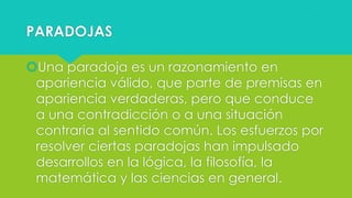 PARADOJAS
Una paradoja es un razonamiento en
apariencia válido, que parte de premisas en
apariencia verdaderas, pero que conduce
a una contradicción o a una situación
contraria al sentido común. Los esfuerzos por
resolver ciertas paradojas han impulsado
desarrollos en la lógica, la filosofía, la
matemática y las ciencias en general.

 