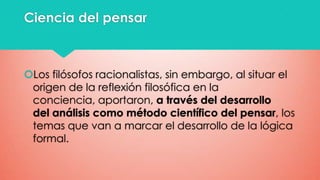 Ciencia del pensar

Los filósofos racionalistas, sin embargo, al situar el
origen de la reflexión filosófica en la
conciencia, aportaron, a través del desarrollo
del análisis como método científico del pensar, los
temas que van a marcar el desarrollo de la lógica
formal.

 