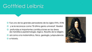 Gottfried Leibniz
 Fue uno de los grandes pensadores de los siglos XVII y XVIII,

 y se le reconoce como "El último genio universal". Realizó
 profundas e importantes contribuciones en las áreas
de metafísica,epistemología, lógica, filosofía de la religión,
 así como a la matemática, física, geología, jurisprudencia
 e historia.

 