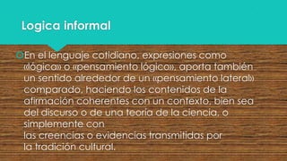 Logica informal
En el lenguaje cotidiano, expresiones como
«lógica» o «pensamiento lógico», aporta también
un sentido alrededor de un «pensamiento lateral»
comparado, haciendo los contenidos de la
afirmación coherentes con un contexto, bien sea
del discurso o de una teoría de la ciencia, o
simplemente con
las creencias o evidencias transmitidas por
la tradición cultural.

 