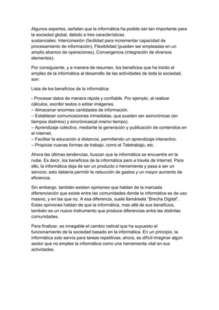 Algunos expertos, señalan que la informática ha podido ser tan importante para
la sociedad global, debido a tres características
sustanciales: Interconexión (facilidad para incrementar capacidad de
procesamiento de información), Flexibilidad (pueden ser empleadas en un
amplio abanico de operaciones), Convergencia (integración de diversos
elementos).
Por consiguiente, y a manera de resumen, los beneficios que ha traído el
empleo de la informática al desarrollo de las actividades de toda la sociedad,
son:
Lista de los beneficios de la informática:
- Procesar datos de manera rápida y confiable. Por ejemplo, al realizar
cálculos, escribir textos o editar imágenes.
– Almacenar enormes cantidades de información.
– Establecer comunicaciones inmediatas, que pueden ser asincrónicas (en
tiempos distintos) y sincrónicas(al mismo tiempo).
– Aprendizaje colectivo, mediante la generación y publicación de contenidos en
el internet.
– Facilitar la educación a distancia, permitiendo un aprendizaje interactivo.
– Propiciar nuevas formas de trabajo, como el Teletrabajo, etc.
Ahora las últimas tendencias, buscan que la informática se encuentre en la
nube. Es decir, los beneficios de la informática pero a través de Internet. Para
ello, la informática deja de ser un producto o herramienta y pasa a ser un
servicio; esto debería permitir la reducción de gastos y un mayor aumento de
eficiencia.
Sin embargo, también existen opiniones que hablan de la marcada
diferenciación que existe entre las comunidades donde la informática es de uso
masivo, y en las que no. A esa diferencia, suele llamársela “Brecha Digital”.
Estas opiniones hablan de que la informática, mas allá de sus beneficios,
también es un nuevo instrumento que produce diferencias entre las distintas
comunidades.
Para finalizar, es innegable el cambio radical que ha supuesto el
funcionamiento de la sociedad basado en la informática. En un principio, la
informática solo servía para tareas repetitivas; ahora, es difícil imaginar algún
sector que no emplee la informática como una herramienta vital en sus
actividades.

 