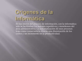 En los inicios del proceso de información, con la informática
sólo se facilitaban los trabajos repetitivos y monótonos del
área administrativa. La automatización de esos procesos
trajo como consecuencia directa una disminución de los
costos y un incremento en la productividad.

 