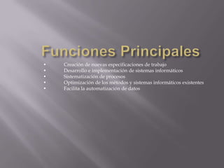 •
•
•
•
•

Creación de nuevas especificaciones de trabajo
Desarrollo e implementación de sistemas informáticos
Sistematización de procesos
Optimización de los métodos y sistemas informáticos existentes
Facilita la automatización de datos

 