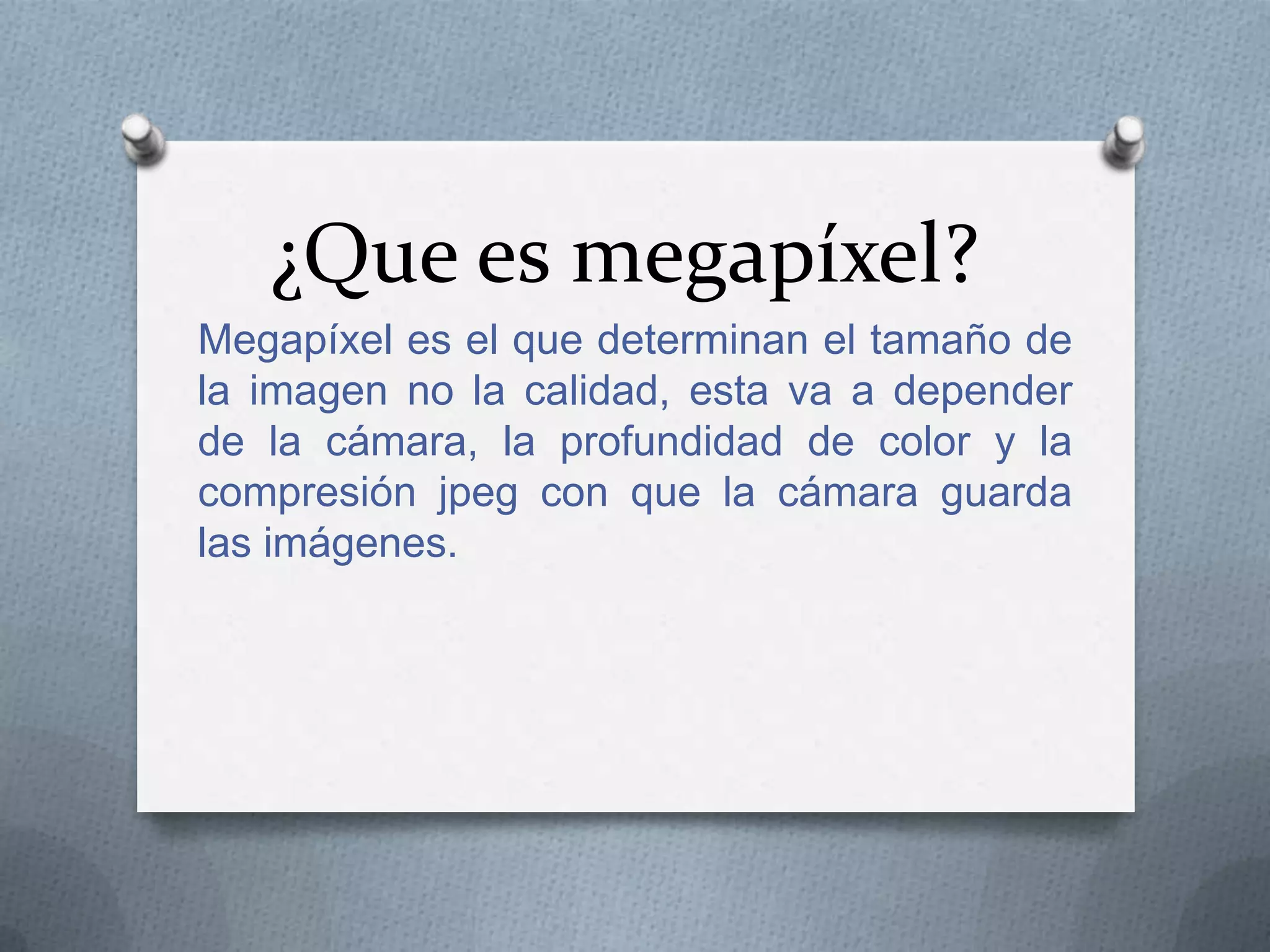 ¿Que es megapíxel?
Megapíxel es el que determinan el tamaño de
la imagen no la calidad, esta va a depender
de la cámara, la profundidad de color y la
compresión jpeg con que la cámara guarda
las imágenes.

 