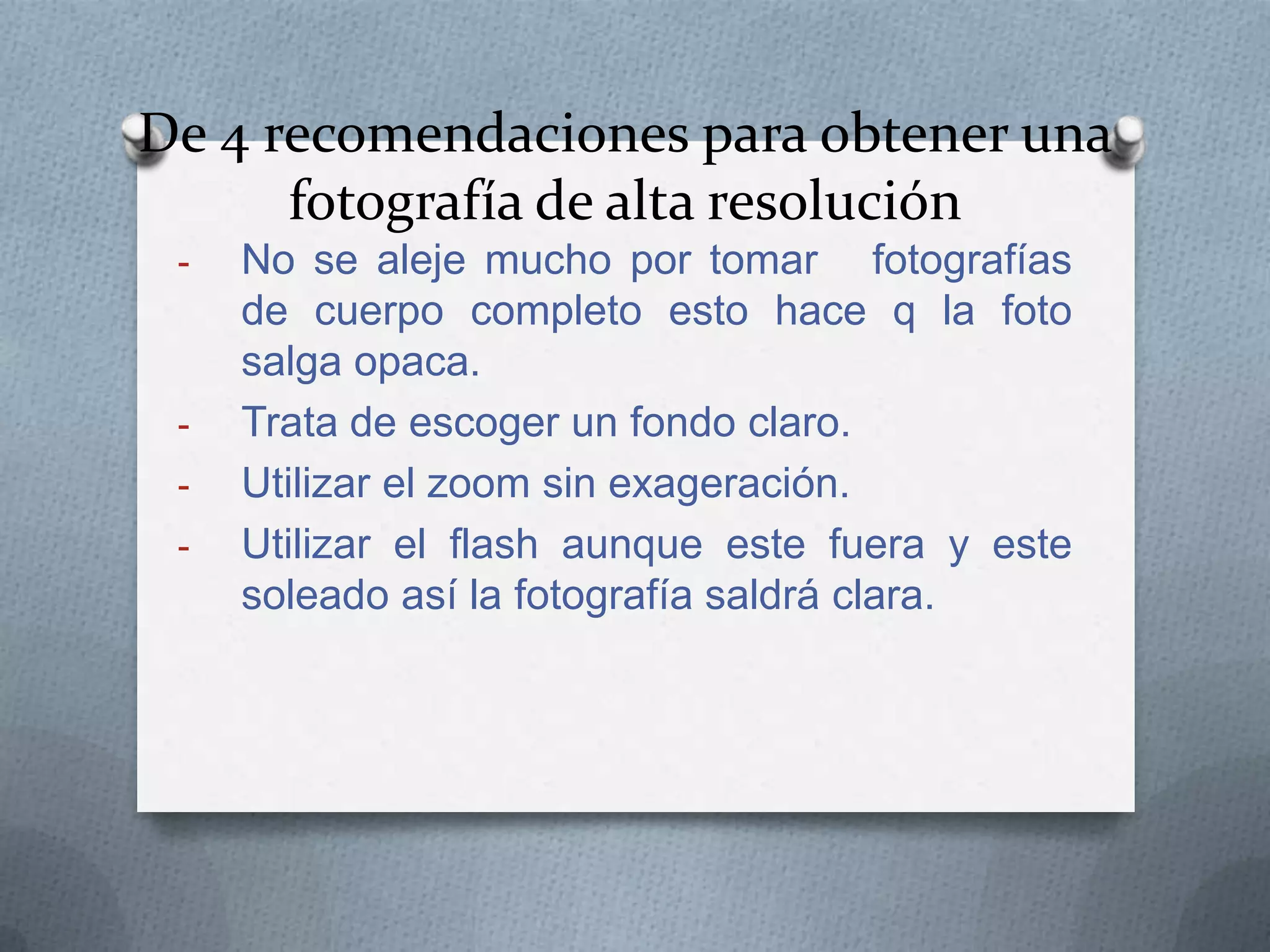 De 4 recomendaciones para obtener una
fotografía de alta resolución
-

-

No se aleje mucho por tomar fotografías
de cuerpo completo esto hace q la foto
salga opaca.
Trata de escoger un fondo claro.
Utilizar el zoom sin exageración.
Utilizar el flash aunque este fuera y este
soleado así la fotografía saldrá clara.

 