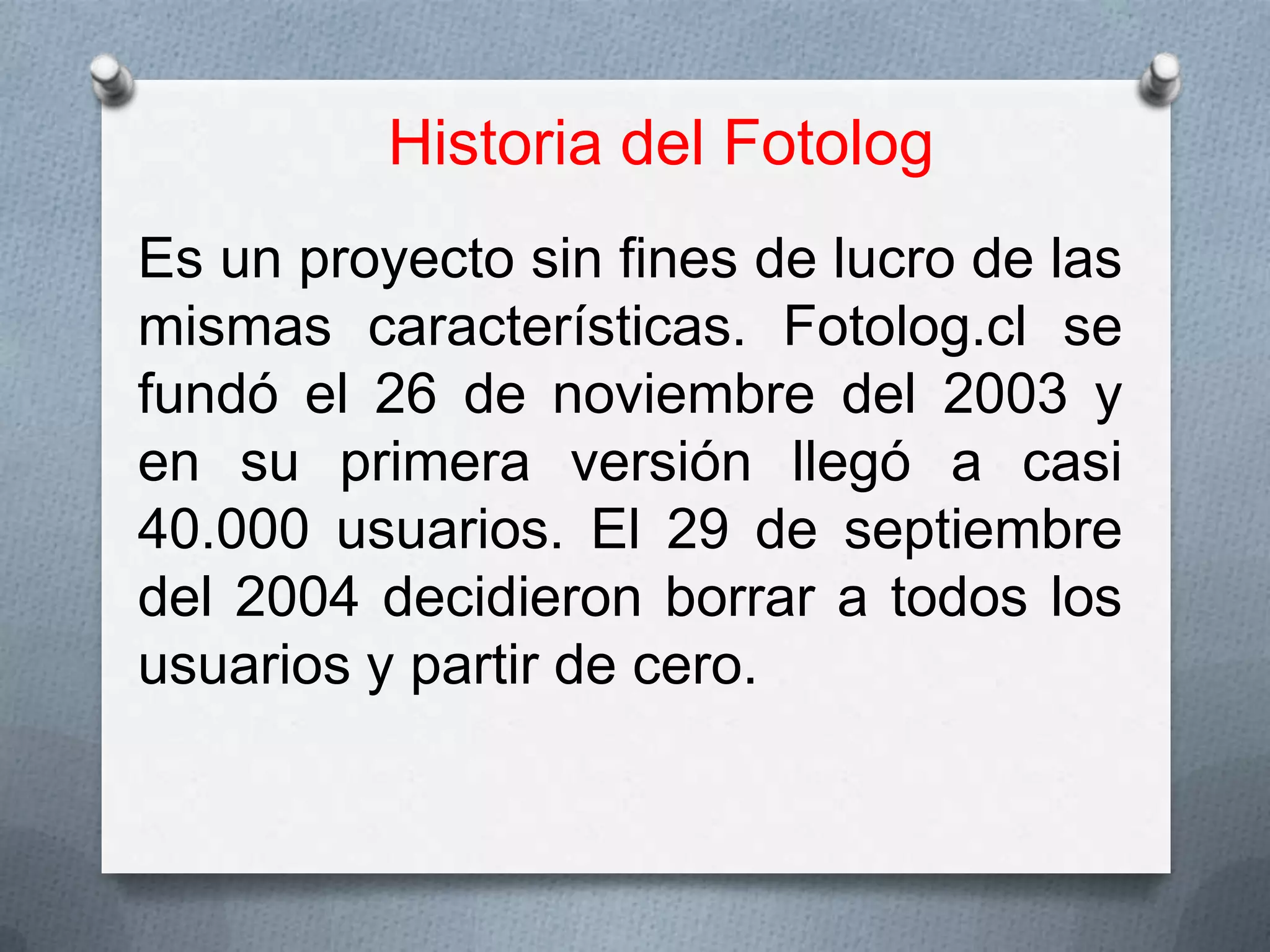 Historia del Fotolog
Es un proyecto sin fines de lucro de las
mismas características. Fotolog.cl se
fundó el 26 de noviembre del 2003 y
en su primera versión llegó a casi
40.000 usuarios. El 29 de septiembre
del 2004 decidieron borrar a todos los
usuarios y partir de cero.

 