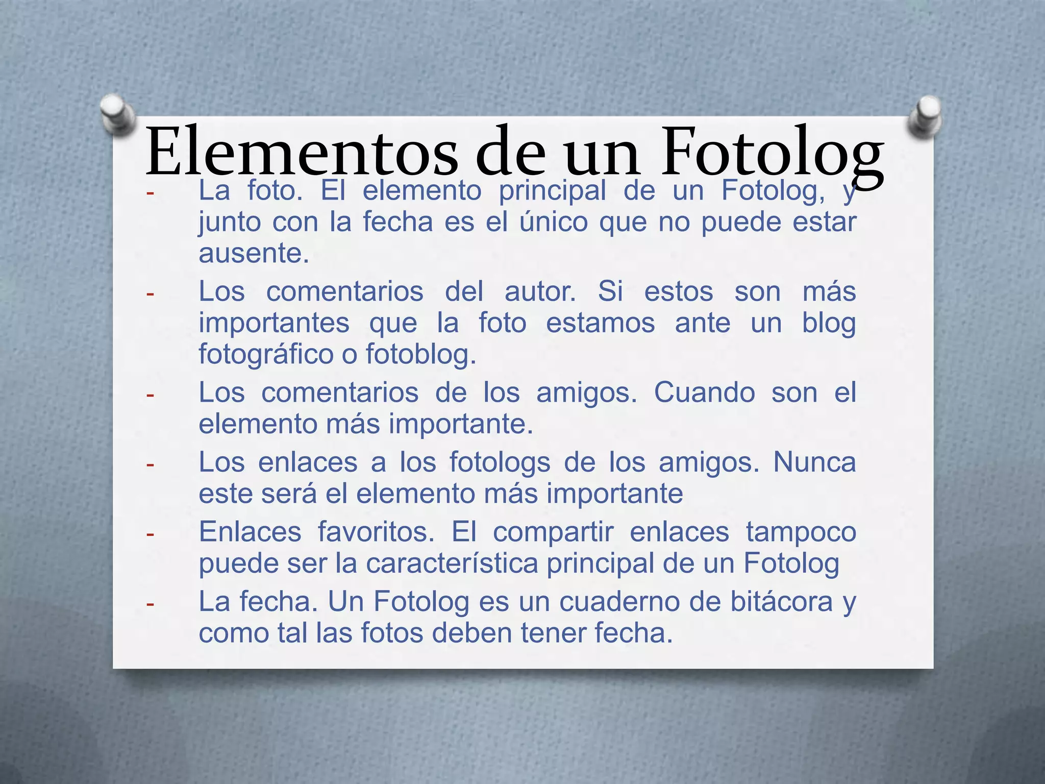 Elementos de un Fotolog
La foto. El elemento principal de un Fotolog, y
-

-

-

junto con la fecha es el único que no puede estar
ausente.
Los comentarios del autor. Si estos son más
importantes que la foto estamos ante un blog
fotográfico o fotoblog.
Los comentarios de los amigos. Cuando son el
elemento más importante.
Los enlaces a los fotologs de los amigos. Nunca
este será el elemento más importante
Enlaces favoritos. El compartir enlaces tampoco
puede ser la característica principal de un Fotolog
La fecha. Un Fotolog es un cuaderno de bitácora y
como tal las fotos deben tener fecha.

 