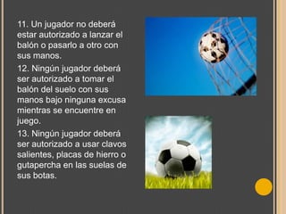 11. Un jugador no deberá
estar autorizado a lanzar el
balón o pasarlo a otro con
sus manos.
12. Ningún jugador deberá
ser autorizado a tomar el
balón del suelo con sus
manos bajo ninguna excusa
mientras se encuentre en
juego.
13. Ningún jugador deberá
ser autorizado a usar clavos
salientes, placas de hierro o
gutapercha en las suelas de
sus botas.

 
