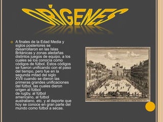 

A finales de la Edad Media y
siglos posteriores se
desarrollaron en las Islas
Británicas y zonas aledañas
distintos juegos de equipo, a los
cuales se los conocía como
códigos de fútbol. Estos códigos
se fueron unificando con el paso
del tiempo, pero fue en la
segunda mitad del siglo
XVII cuando se dieron las
primeras grandes unificaciones
del fútbol, las cuales dieron
origen al fútbol
de rugby, al fútbol
americano, al fútbol
australiano, etc. y al deporte que
hoy se conoce en gran parte del
mundo como fútbol a secas.

 