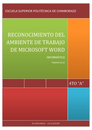 ESCUELA SUPERIOR POLITÉCNICA DE CHIMBORAZO

RECONOCIMIENTO DEL
AMBIENTE DE TRABAJO
DE MICROSOFT WORD
INFORMÁTICA
TAMARA SILVA

4TO “A”

RIOBAMBA -ECUADOR

 