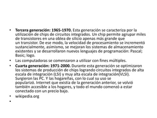 • Tercera generación: 1965-1970. Esta generación se caracteriza por la
utilización de chips de circuitos integrados. Un chip permite agrupar miles
de transistores en una oblea de silicio apenas más grande que
un transistor. De ese modo, la velocidad de procesamiento se incrementó
sustancialmente, asimismo, se mejoran los sistemas de almacenamiento
existentes y se desarrollaron nuevos lenguajes de programación: Pascal;
Basic; logo.
• Las computadoras se comenzaron a utilizar con fines múltiples.
• Cuarta generación: 1971-2000. Durante esta generación se optimizaron
los sistemas de producción de chips logrando circuitos integrados de alta
escala de integración (LSI) y muy alta escala de integración(VLSI).
Surgieron las PC. Y las hogareñas, con lo cual su uso se
popularizó. Internet que existía de la generación anterior, se volvió
también accesible a los hogares, y todo el mundo comenzó a estar
conectado con un precio bajo.
• wikipedia.org
•

 