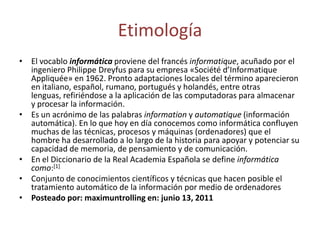 Etimología
• El vocablo informática proviene del francés informatique, acuñado por el
ingeniero Philippe Dreyfus para su empresa «Société d’Informatique
Appliquée» en 1962. Pronto adaptaciones locales del término aparecieron
en italiano, español, rumano, portugués y holandés, entre otras
lenguas, refiriéndose a la aplicación de las computadoras para almacenar
y procesar la información.
• Es un acrónimo de las palabras information y automatique (información
automática). En lo que hoy en día conocemos como informática confluyen
muchas de las técnicas, procesos y máquinas (ordenadores) que el
hombre ha desarrollado a lo largo de la historia para apoyar y potenciar su
capacidad de memoria, de pensamiento y de comunicación.
• En el Diccionario de la Real Academia Española se define informática
como:[1]
• Conjunto de conocimientos científicos y técnicas que hacen posible el
tratamiento automático de la información por medio de ordenadores
• Posteado por: maximuntrolling en: junio 13, 2011

 