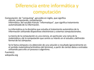 Diferencia entre informática y
computación
Computación: de "computing", gerundio en inglés, que significa
cálculo, computando, computación.
Informática: del vocablo francés "informatique", que significa tratamiento
automatizado de la información.
La informática es la disciplina que estudia el tratamiento automático de la
información utilizando dispositivos electrónicos y sistemas computacionales.
La teoría de la computación es una ciencia, en particular una rama de la
matemática y de la computación que centra su interés en el estudio y definición
formal de los cómputos.
Se le llama cómputo a la obtención de una solución o resultado (generalmente en
el sentido matemático/aritmético del término), a partir de ciertos datos o entradas
utilizando para ello un proceso o algoritmo.
Fuente(s):
wikipedia.org

 