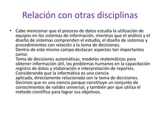 Relación con otras disciplinas
• Cabe mencionar que el proceso de datos estudia la utilización de
equipos en los sistemas de información, mientras que el análisis y el
diseño de sistemas comprenden el estudio, el diseño de sistemas y
procedimientos con relación a la toma de decisiones.
Dentro de este mismo campo destacan aspectos tan importantes
como:
Toma de decisiones automáticas, modelos matemáticos para
obtener información útil, los problemas humanos en la capacitación
registro de datos y elaboración e interpretación de reportes.
Considerando que la informática es una ciencia
aplicada, directamente relacionada con la toma de decisiones.
Decimos que es una ciencia porque constituye un conjunto de
conocimientos de validez universal, y también por que utiliza el
método científico para lograr sus objetivos.

 