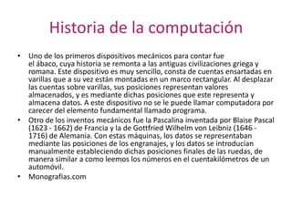 Historia de la computación
• Uno de los primeros dispositivos mecánicos para contar fue
el ábaco, cuya historia se remonta a las antiguas civilizaciones griega y
romana. Este dispositivo es muy sencillo, consta de cuentas ensartadas en
varillas que a su vez están montadas en un marco rectangular. Al desplazar
las cuentas sobre varillas, sus posiciones representan valores
almacenados, y es mediante dichas posiciones que este representa y
almacena datos. A este dispositivo no se le puede llamar computadora por
carecer del elemento fundamental llamado programa.
• Otro de los inventos mecánicos fue la Pascalina inventada por Blaise Pascal
(1623 - 1662) de Francia y la de Gottfried Wilhelm von Leibniz (1646 1716) de Alemania. Con estas máquinas, los datos se representaban
mediante las posiciones de los engranajes, y los datos se introducían
manualmente estableciendo dichas posiciones finales de las ruedas, de
manera similar a como leemos los números en el cuentakilómetros de un
automóvil.
• Monografias.com

 