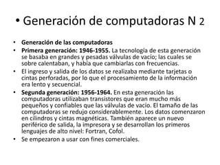 • Generación de computadoras N 2
• Generación de las computadoras
• Primera generación: 1946-1955. La tecnología de esta generación
se basaba en grandes y pesadas válvulas de vacío; las cuales se
sobre calentaban, y había que cambiarlas con frecuencias.
• El ingreso y salida de los datos se realizaba mediante tarjetas o
cintas perforadas, por lo que el procesamiento de la información
era lento y secuencial.
• Segunda generación: 1956-1964. En esta generación las
computadoras utilizaban transistores que eran mucho más
pequeños y confiables que las válvulas de vacío. El tamaño de las
computadoras se redujo considerablemente. Los datos comenzaron
en cilindros y cintas magnéticas. También aparece un nuevo
periférico de salida, la impresora y se desarrollan los primeros
lenguajes de alto nivel: Fortran, Cofol.
• Se empezaron a usar con fines comerciales.

 