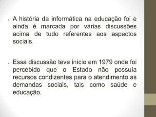 ●

●

A história da informática na educação foi e
ainda é marcada por várias discussões
acima de tudo referentes aos aspectos
sociais.
Essa discussão teve início em 1979 onde foi
percebido que o Estado não possuía
recursos condizentes para o atendimento as
demandas sociais, tais como saúde e
educação.

 