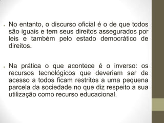 ●

●

No entanto, o discurso oficial é o de que todos
são iguais e tem seus direitos assegurados por
leis e também pelo estado democrático de
direitos.
Na prática o que acontece é o inverso: os
recursos tecnológicos que deveriam ser de
acesso a todos ficam restritos a uma pequena
parcela da sociedade no que diz respeito a sua
utilização como recurso educacional.

 