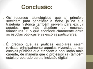 Conclusão:
●

●

Os recursos tecnológicos que a princípio
serviriam para beneficiar a todos já na sua
trajetória histórica também servem para excluir
aqueles que não dispõem de recursos
financeiros. È o que acontece claramente entre
as escolas públicas e as escolas particulares.
É preciso que as práticas escolares sejam
revistas principalmente aquelas vivenciadas nas
escolas públicas que atendem a população mais
carente, de maneira que o professor (a) também
esteja preparado para a inclusão digital.

 