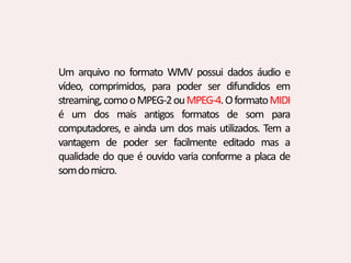 Um arquivo no formato WMV possui dados áudio e
vídeo, comprimidos, para poder ser difundidos em
streaming,comooMPEG-2ouMPEG-4.OformatoMIDI
é um dos mais antigos formatos de som para
computadores, e ainda um dos mais utilizados. Tem a
vantagem de poder ser facilmente editado mas a
qualidade do que é ouvido varia conforme a placa de
somdomicro.
 