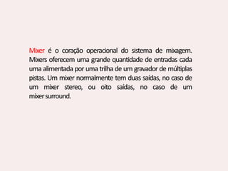 Mixer é o coração operacional do sistema de mixagem.
Mixers oferecem uma grande quantidade de entradas cada
uma alimentada por uma trilha de um gravador de múltiplas
pistas. Um mixer normalmente tem duas saídas, no caso de
um mixer stereo, ou oito saídas, no caso de um
mixersurround.
 