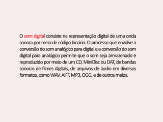 O som digital consiste na representação digital de uma onda
sonorapormeiodecódigobinário.Oprocessoqueenvolvea
conversãodosomanalógicoparadigitaleaconversãodosom
digital para analógico permite que o som seja armazenado e
reproduzidopormeiodeumCD,MiniDiscouDAT,debandas
sonoras de filmes digitais, de arquivos de áudio em diversos
formatos,comoWAV,AIFF,MP3,OGG,edeoutrosmeios.
 
