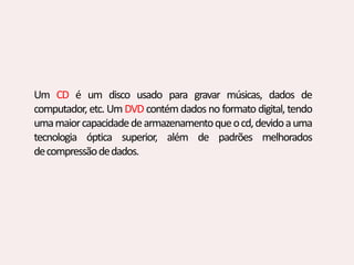 Um CD é um disco usado para gravar músicas, dados de
computador, etc. Um DVD contém dados no formato digital, tendo
umamaiorcapacidadedearmazenamentoqueocd,devidoauma
tecnologia óptica superior, além de padrões melhorados
decompressãodedados.
 