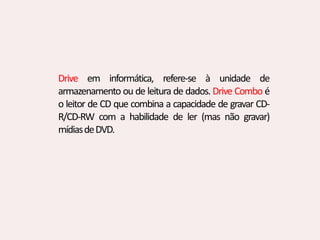 Drive em informática, refere-se à unidade de
armazenamento ou de leitura de dados. Drive Combo é
o leitor de CD que combina a capacidade de gravar CD-
R/CD-RW com a habilidade de ler (mas não gravar)
mídiasdeDVD.
 