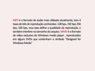 MP3 é o formato de áudio mais utilizado atualmente, tem 4
taxasdebitsdereproduçãoconhecidas:128bps,192bps256
bps, 320 bps, essa taxa define a qualidade da reprodução, e
tambéminterferenotamanhodoarquivo.WMVéoformato
de vídeo exclusivo do Windows media player , reproduzidos
em alguns DVDs que contenham o símbolo "Designed for
WindowsMedia"
 