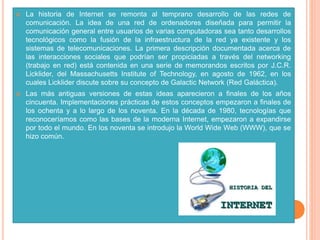  La historia de Internet se remonta al temprano desarrollo de las redes de
comunicación. La idea de una red de ordenadores diseñada para permitir la
comunicación general entre usuarios de varias computadoras sea tanto desarrollos
tecnológicos como la fusión de la infraestructura de la red ya existente y los
sistemas de telecomunicaciones. La primera descripción documentada acerca de
las interacciones sociales que podrían ser propiciadas a través del networking
(trabajo en red) está contenida en una serie de memorandos escritos por J.C.R.
Licklider, del Massachusetts Institute of Technology, en agosto de 1962, en los
cuales Licklider discute sobre su concepto de Galactic Network (Red Galáctica).
 Las más antiguas versiones de estas ideas aparecieron a finales de los años
cincuenta. Implementaciones prácticas de estos conceptos empezaron a finales de
los ochenta y a lo largo de los noventa. En la década de 1980, tecnologías que
reconoceríamos como las bases de la moderna Internet, empezaron a expandirse
por todo el mundo. En los noventa se introdujo la World Wide Web (WWW), que se
hizo común.
 
