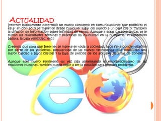 ACTUALIDAD
Internet básicamente desarrolló un nuevo concepto en comunicaciones que posibilita el
estar en contacto permanente desde cualquier lugar del mundo a un bajo costo. También
la difusión de información sobre infinidad de temas. Aunque a estas características se le
suman las dificultades técnicas y prácticas (la dificultad en la búsqueda, el contenido
basura, la baja velocidad, etc.)
Creemos que para que Internet se inserte en toda la sociedad, hace falta concientización
por parte de los gobiernos, popularidad de las nuevas tecnologías (que posibilitan una
mayor calidad a bajos costos) y la baja de precios de los actuales sistemas de conexión.
Aunque este nuevo fenómeno tal vez siga alimentando el empobrecimiento de las
relaciones humanas, también puede llegar a ser la solución para grandes problemas.
 