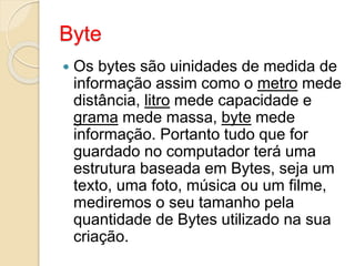 Byte
 Os bytes são uinidades de medida de
informação assim como o metro mede
distância, litro mede capacidade e
grama mede massa, byte mede
informação. Portanto tudo que for
guardado no computador terá uma
estrutura baseada em Bytes, seja um
texto, uma foto, música ou um filme,
mediremos o seu tamanho pela
quantidade de Bytes utilizado na sua
criação.
 
