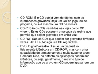  CD-ROM: É o CD que já vem de fábrica com as
informações gravadas, seja um CD de jogo, ou de
progama, ou até mesmo um CD de música.
 CD-R: São os CDs vendidos nas lojas como CD
virgem. Estes CDs possuem uma capa de resina que
permite que sejam gravados em única vez.
 CD-RW: São os CDs que podem ser gravados diversas
vezes. Um CD-RW significa CD regravável.
 DVD: Digital Versatile Disc, é um dispositivo,
fisicamente idêntico a um CD-ROM, mas com uma
capacidade de armazenamento muito superior a um
Compact Disc, no entanto as aplicações podem ser
idênticas, ou seja, geralmente, o mesmo tipo de
informação que eu gravo em CD poderei gravar em um
DVD.
 