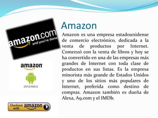 Amazon
Amazon es una empresa estadounidense
de comercio electrónico, dedicada a la
venta de productos por Internet.
Comenzó con la venta de libros y hoy se
ha convertido en una de las empresas más
grandes de Internet con toda clase de
productos en sus listas. Es la empresa
minorista más grande de Estados Unidos
y uno de los sitios más populares de
Internet, preferida como destino de
compras. Amazon también es dueña de
Alexa, A9.com y el IMDb.
 