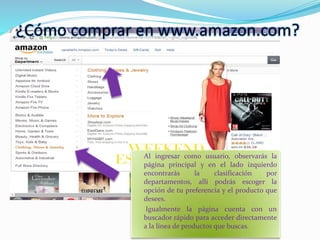 ¿Cómo comprar en www.amazon.com?
Al ingresar como usuario, observarás la
página principal y en el lado izquierdo
encontrarás la clasificación por
departamentos, allí podrás escoger la
opción de tu preferencia y el producto que
desees.
Igualmente la página cuenta con un
buscador rápido para acceder directamente
a la línea de productos que buscas.
 