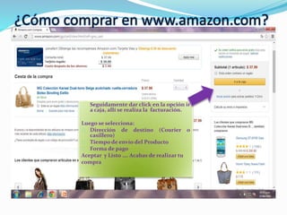 ¿Cómo comprar en www.amazon.com?
Seguidamente dar click en la opción ir
a caja, allí se realiza la facturación.
Luego se selecciona:
Dirección de destino (Courier o
casillero)
Tiempo de envío del Producto
Forma de pago
Aceptar y Listo …. Acabas de realizar tu
compra
 