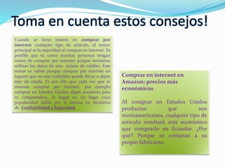 Toma en cuenta estos consejos!
Cuando se tiene interés en comprar por
internet cualquier tipo de artículo, el temor
principal es la seguridad al comprar en internet. Es
posible que tú como muchas personas tengan
temor de comprar por internet porque necesitan
utilizar los datos de una tarjeta de crédito. Este
temor es válido porque comprar por internet en
lugares que no son confiables puede llevar a algún
tipo de estafa. Es por ello que cada vez que te
interese comprar por internet, por ejemplo
comprar en Estados Unidos algún accesorio para
tu computadora, lo hagas en un lugar cuya
popularidad habla por sí misma en términos
de Confiabilidad y Seguridad.
Comprar en internet en
Amazon: precios más
económicos
Al comprar en Estados Unidos
productos que son
norteamericanos, cualquier tipo de
artículo resultará más económico
que comprarlo en Ecuador. ¿Por
qué? Porque se compran a su
propio fabricante.
 