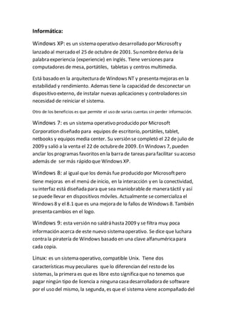 Informática:
Windows XP: es un sistema operativo desarrollado por Microsofty
lanzado al mercado el 25 de octubre de 2001. Su nombrederiva de la
palabra experiencia (experiencie) en inglés. Tiene versiones para
computadores de mesa, portátiles, tabletas y centros multimedia.
Está basado en la arquitectura de Windows NT y presenta mejoras en la
estabilidad y rendimiento. Ademas tiene la capacidad de desconectar un
dispositivo externo, de instalar nuevas aplicaciones y controladores sin
necesidad de reiniciar el sistema.
Otro de los beneficios es que permite el uso de varias cuentas sin perder información.
Windows 7: es un sistema operativo producido por Microsoft
Corporation diseñado para equipos de escritorio, portátiles, tablet,
netbooks y equipos media center. Su versión se completó el 22 de julio de
2009 y salió a la venta el 22 de octubrede 2009. En Windows 7, pueden
anclar los programas favoritos en la barra de tareas para facilitar su acceso
además de ser más rápido que Windows XP.
Windows 8: al igual que los demás fue producido por Microsoftpero
tiene mejoras en el menú de inicio, en la interacción y en la conectividad,
su interfaz está diseñada para que sea maniobrablede manera táctil y así
se puede llevar en dispositivos móviles. Actualmente se comercializa el
Windows 8 y el 8.1 que es una mejora de lo fallos de Windows 8. También
presenta cambios en el logo.
Windows 9: esta versión no saldrá hasta 2009 y se filtra muy poca
información acerca de este nuevo sistema operativo. Se dice que luchara
contra la piratería de Windows basado en una clave alfanumérica para
cada copia.
Linux: es un sistema operativo, compatible Unix. Tiene dos
características muy peculiares que lo diferencian del resto de los
sistemas, la primera es que es libre esto significa que no tenemos que
pagar ningún tipo de licencia a ninguna casa desarrolladora de software
por el uso del mismo, la segunda, es que el sistema viene acompañado del
 