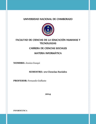 UNIVERSIDAD NACIONAL DE CHIMBORAZO
FACULTAD DE CIENCIAS DE LA EDUCACIÓN HUMANAS Y
TECNOLOGIAS
CARRERA DE CIENCIAS SOCIALES
MATERIA INFORMÁTICA
NOMBRE: Jessica Gusqui
SEMESTRE: 1ro Ciencias Sociales
PROFESOR: Fernando Guffante
2014
INFORMÁTICA
 