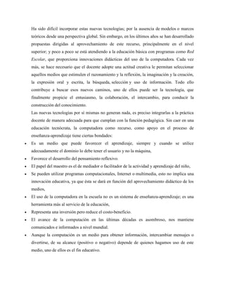 Ha sido difícil incorporar estas nuevas tecnologías; por la ausencia de modelos o marcos
teóricos desde una perspectiva global. Sin embargo, en los últimos años se han desarrollado
propuestas dirigidas al aprovechamiento de este recurso, principalmente en el nivel
superior; y poco a poco se está atendiendo a la educación básica con programas como Red
Escolar, que proporciona innovaciones didácticas del uso de la computadora. Cada vez
más, se hace necesario que el docente adopte una actitud creativa le permitan seleccionar
aquellos medios que estimulen el razonamiento y la reflexión, la imaginación y la creación,
la expresión oral y escrita, la búsqueda, selección y uso de información. Todo ello
contribuye a buscar esos nuevos caminos, uno de ellos puede ser la tecnología, que
finalmente propicie el entusiasmo, la colaboración, el intercambio, para conducir la
construcción del conocimiento.
Las nuevas tecnologías por sí mismas no generan nada, es preciso integrarlas a la práctica
docente de manera adecuada para que cumplan con la función pedagógica. Sin caer en una
educación tecnócrata, la computadora como recurso, como apoyo en el proceso de
enseñanza-aprendizaje tiene ciertas bondades:
 Es un medio que puede favorecer el aprendizaje, siempre y cuando se utilice
adecuadamente el dominio lo debe tener el usuario y no la máquina,
 Favorece el desarrollo del pensamiento reflexivo.
 El papel del maestro es el de mediador o facilitador de la actividad y aprendizaje del niño,
 Se pueden utilizar programas computacionales, Internet o multimedia, esto no implica una
innovación educativa, ya que ésta se dará en función del aprovechamiento didáctico de los
medios,
 El uso de la computadora en la escuela no es un sistema de enseñanza-aprendizaje; es una
herramienta más al servicio de la educación,
 Representa una inversión pero reduce el costo-beneficio.
 El avance de la computación en las últimas décadas es asombroso, nos mantiene
comunicados e informados a nivel mundial.
 Aunque la computación es un medio para obtener información, intercambiar mensajes o
divertirse, de su alcance (positivo o negativo) depende de quienes hagamos uso de este
medio, uno de ellos es el fin educativo.
 