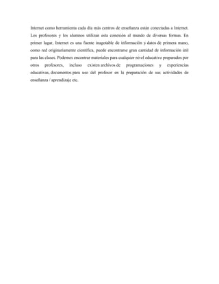 Internet como herramienta cada día más centros de enseñanza están conectadas a Internet.
Los profesores y los alumnos utilizan esta conexión al mundo de diversas formas. En
primer lugar, Internet es una fuente inagotable de información y datos de primera mano,
como red originariamente científica, puede encontrarse gran cantidad de información útil
para las clases. Podemos encontrar materiales para cualquier nivel educativo preparados por
otros profesores, incluso existen archivos de programaciones y experiencias
educativas, documentos para uso del profesor en la preparación de sus actividades de
enseñanza / aprendizaje etc.
 