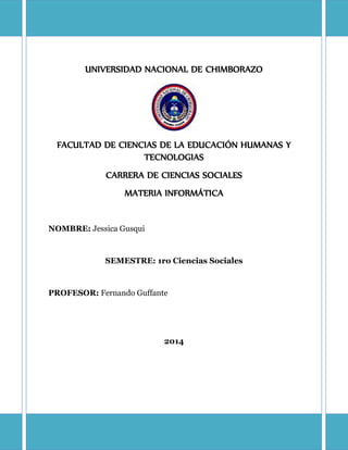 UNIVERSIDAD NACIONAL DE CHIMBORAZO
FACULTAD DE CIENCIAS DE LA EDUCACIÓN HUMANAS Y
TECNOLOGIAS
CARRERA DE CIENCIAS SOCIALES
MATERIA INFORMÁTICA
NOMBRE: Jessica Gusqui
SEMESTRE: 1ro Ciencias Sociales
PROFESOR: Fernando Guffante
2014
 